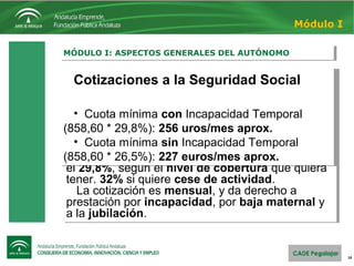16
MÓDULO I: ASPECTOS GENERALES DEL AUTÓNOMOMÓDULO I: ASPECTOS GENERALES DEL AUTÓNOMO
Módulo I
Cotizaciones a la Seguridad Social
Cotizan con una cuota independiente de los
ingresos, que sólo depende de la base de
cotización elegida por el autónomo. El intervalo
de cotización está entre 858 y 3.425 €*.
Sobre ellas, el autónomo paga entre el 26,5% y
el 29,8%, según el nivel de cobertura que quiera
tener. 32% si quiere cese de actividad.
La cotización es mensual, y da derecho a
prestación por incapacidad, por baja maternal y
a la jubilación.
Cotizaciones a la Seguridad Social
Cotizan con una cuota independiente de los
ingresos, que sólo depende de la base de
cotización elegida por el autónomo. El intervalo
de cotización está entre 858 y 3.425 €*.
Sobre ellas, el autónomo paga entre el 26,5% y
el 29,8%, según el nivel de cobertura que quiera
tener. 32% si quiere cese de actividad.
La cotización es mensual, y da derecho a
prestación por incapacidad, por baja maternal y
a la jubilación.
Cotizaciones a la Seguridad Social
• Cuota mínima con Incapacidad Temporal
(858,60 * 29,8%): 256 uros/mes aprox.
• Cuota mínima sin Incapacidad Temporal
(858,60 * 26,5%): 227 euros/mes aprox.
Cotizaciones a la Seguridad Social
• Cuota mínima con Incapacidad Temporal
(858,60 * 29,8%): 256 uros/mes aprox.
• Cuota mínima sin Incapacidad Temporal
(858,60 * 26,5%): 227 euros/mes aprox.
 