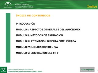 2
ÍNDICE DE CONTENIDOS
INTRODUCCIÓN
MÓDULO I: ASPECTOS GENERALES DEL AUTÓNOMO.
MÓDULO II: MÉTODOS DE ESTIMACIÓN
MÓDULO III: ESTIMACIÓN DIRECTA SIMPLIFICADA
MÓDULO IV: LIQUIDACIÓN DEL IVA
MÓDULO V: LIQUIDACIÓN DEL IRPF
Índice
 