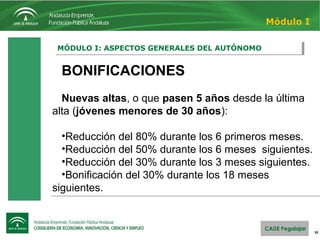 20
MÓDULO I: ASPECTOS GENERALES DEL AUTÓNOMOMÓDULO I: ASPECTOS GENERALES DEL AUTÓNOMO
Módulo I
BONIFICACIONES
Nuevas altas, o que pasen 5 años desde la última 
alta (jóvenes menores de 30 años):
•Reducción del 80% durante los 6 primeros meses.
•Reducción del 50% durante los 6 meses  siguientes.
•Reducción del 30% durante los 3 meses siguientes.
•Bonificación del 30% durante los 18 meses 
siguientes.
BONIFICACIONES
Nuevas altas, o que pasen 5 años desde la última 
alta (jóvenes menores de 30 años):
•Reducción del 80% durante los 6 primeros meses.
•Reducción del 50% durante los 6 meses  siguientes.
•Reducción del 30% durante los 3 meses siguientes.
•Bonificación del 30% durante los 18 meses 
siguientes.
 