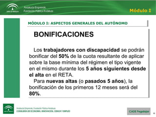 21
MÓDULO I: ASPECTOS GENERALES DEL AUTÓNOMOMÓDULO I: ASPECTOS GENERALES DEL AUTÓNOMO
Módulo I
BONIFICACIONES
Los trabajadores con discapacidad se podrán 
bonificar del 50% de la cuota resultante de aplicar 
sobre la base mínima del régimen el tipo vigente 
en el mismo durante los 5 años siguientes desde
el alta en el RETA.
Para nuevas altas (o pasados 5 años), la 
bonificación de los primeros 12 meses será del 
80%.
BONIFICACIONES
Los trabajadores con discapacidad se podrán 
bonificar del 50% de la cuota resultante de aplicar 
sobre la base mínima del régimen el tipo vigente 
en el mismo durante los 5 años siguientes desde
el alta en el RETA.
Para nuevas altas (o pasados 5 años), la 
bonificación de los primeros 12 meses será del 
80%.
 