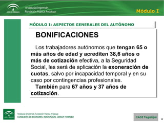 22
MÓDULO I: ASPECTOS GENERALES DEL AUTÓNOMOMÓDULO I: ASPECTOS GENERALES DEL AUTÓNOMO
Módulo I
BONIFICACIONES
Los trabajadores autónomos que tengan 65 o
más años de edad y acrediten 38,6 años o
más de cotización efectiva, a la Seguridad 
Social, les será de aplicación la exoneración de
cuotas, salvo por incapacidad temporal y en su 
caso por contingencias profesionales. 
También para 67 años y 37 años de
cotización.
BONIFICACIONES
Los trabajadores autónomos que tengan 65 o
más años de edad y acrediten 38,6 años o
más de cotización efectiva, a la Seguridad 
Social, les será de aplicación la exoneración de
cuotas, salvo por incapacidad temporal y en su 
caso por contingencias profesionales. 
También para 67 años y 37 años de
cotización.
 
