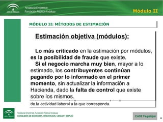 25
MÓDULO II: MÉTODOS DE ESTIMACIÓNMÓDULO II: MÉTODOS DE ESTIMACIÓN
Módulo II
Estimación objetiva (módulos):
Este sistema sólo aplicable a determinadas actividades
empresariales (divididas en 97 sectores). 
Aquí no se contemplan los ingresos y gastos reales, sino que 
cada módulo estima un rendimiento estándar dependiente de
variables como:
• Personal asalariado y no asalariado.
• Potencia eléctrica instalada
• Superficie del local.
• Etc.
Por lo tanto, no importa cómo vaya el negocio, bien o mal, cada
trimestre se deberá pagar una cantidad fija según los elementos 
de la actividad laboral a la que corresponda.
Estimación objetiva (módulos):
Este sistema sólo aplicable a determinadas actividades
empresariales (divididas en 97 sectores). 
Aquí no se contemplan los ingresos y gastos reales, sino que 
cada módulo estima un rendimiento estándar dependiente de
variables como:
• Personal asalariado y no asalariado.
• Potencia eléctrica instalada
• Superficie del local.
• Etc.
Por lo tanto, no importa cómo vaya el negocio, bien o mal, cada
trimestre se deberá pagar una cantidad fija según los elementos 
de la actividad laboral a la que corresponda.
Estimación objetiva (módulos):
Lo más criticado en la estimación por módulos, 
es la posibilidad de fraude que existe.
Si el negocio marcha muy bien, mayor a lo 
estimado, los contribuyentes continúan
pagando por lo informado en el primer
momento, sin actualizar la información a 
Hacienda, dado la falta de control que existe 
sobre los mismos.
Estimación objetiva (módulos):
Lo más criticado en la estimación por módulos, 
es la posibilidad de fraude que existe.
Si el negocio marcha muy bien, mayor a lo 
estimado, los contribuyentes continúan
pagando por lo informado en el primer
momento, sin actualizar la información a 
Hacienda, dado la falta de control que existe 
sobre los mismos.
 