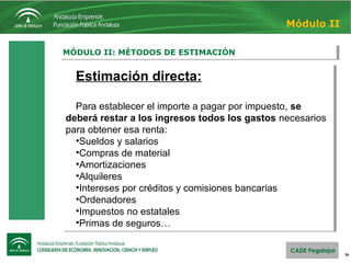 26
MÓDULO II: MÉTODOS DE ESTIMACIÓNMÓDULO II: MÉTODOS DE ESTIMACIÓN
Módulo II
Estimación directa:
Para establecer el importe a pagar por impuesto, se
deberá restar a los ingresos todos los gastos necesarios 
para obtener esa renta:
•Sueldos y salarios
•Compras de material
•Amortizaciones
•Alquileres
•Intereses por créditos y comisiones bancarias
•Ordenadores
•Impuestos no estatales
•Primas de seguros…
Estimación directa:
Para establecer el importe a pagar por impuesto, se
deberá restar a los ingresos todos los gastos necesarios 
para obtener esa renta:
•Sueldos y salarios
•Compras de material
•Amortizaciones
•Alquileres
•Intereses por créditos y comisiones bancarias
•Ordenadores
•Impuestos no estatales
•Primas de seguros…
 