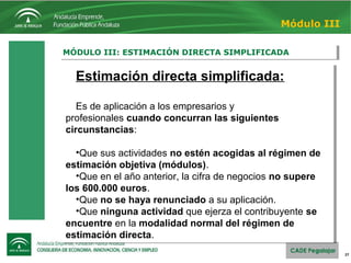 27
MÓDULO III: ESTIMACIÓN DIRECTA SIMPLIFICADAMÓDULO III: ESTIMACIÓN DIRECTA SIMPLIFICADA
Módulo III
Estimación directa simplificada:
Es de aplicación a los empresarios y 
profesionales cuando concurran las siguientes
circunstancias:
•Que sus actividades no estén acogidas al régimen de
estimación objetiva (módulos).
•Que en el año anterior, la cifra de negocios no supere
los 600.000 euros.
•Que no se haya renunciado a su aplicación.
•Que ninguna actividad que ejerza el contribuyente se
encuentre en la modalidad normal del régimen de
estimación directa.
Estimación directa simplificada:
Es de aplicación a los empresarios y 
profesionales cuando concurran las siguientes
circunstancias:
•Que sus actividades no estén acogidas al régimen de
estimación objetiva (módulos).
•Que en el año anterior, la cifra de negocios no supere
los 600.000 euros.
•Que no se haya renunciado a su aplicación.
•Que ninguna actividad que ejerza el contribuyente se
encuentre en la modalidad normal del régimen de
estimación directa.
 