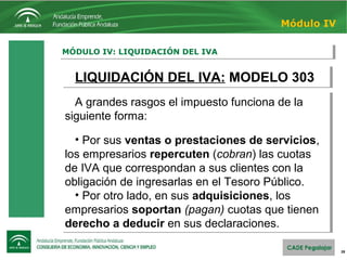 28
MÓDULO IV: LIQUIDACIÓN DEL IVAMÓDULO IV: LIQUIDACIÓN DEL IVA
Módulo IV
LIQUIDACIÓN DEL IVA: MODELO 303LIQUIDACIÓN DEL IVA: MODELO 303
A grandes rasgos el impuesto funciona de la
siguiente forma:
• Por sus ventas o prestaciones de servicios,
los empresarios repercuten (cobran) las cuotas
de IVA que correspondan a sus clientes con la
obligación de ingresarlas en el Tesoro Público.
• Por otro lado, en sus adquisiciones, los
empresarios soportan (pagan) cuotas que tienen
derecho a deducir en sus declaraciones.
A grandes rasgos el impuesto funciona de la
siguiente forma:
• Por sus ventas o prestaciones de servicios,
los empresarios repercuten (cobran) las cuotas
de IVA que correspondan a sus clientes con la
obligación de ingresarlas en el Tesoro Público.
• Por otro lado, en sus adquisiciones, los
empresarios soportan (pagan) cuotas que tienen
derecho a deducir en sus declaraciones.
 
