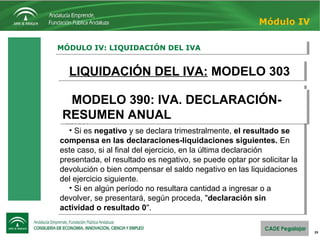 29
MÓDULO IV: LIQUIDACIÓN DEL IVAMÓDULO IV: LIQUIDACIÓN DEL IVA
Módulo IV
LIQUIDACIÓN DEL IVA: MODELO 303LIQUIDACIÓN DEL IVA: MODELO 303
En cada declaración-liquidación se calcula: IVA repercutido
menos el IVA soportado:
• Si el resultado es positivo debe ingresarse en el Tesoro
Público.
• Si es negativo y se declara trimestralmente, el resultado se
compensa en las declaraciones-liquidaciones siguientes. En
este caso, si al final del ejercicio, en la última declaración
presentada, el resultado es negativo, se puede optar por solicitar la
devolución o bien compensar el saldo negativo en las liquidaciones
del ejercicio siguiente.
• Si en algún período no resultara cantidad a ingresar o a
devolver, se presentará, según proceda, "declaración sin
actividad o resultado 0".
En cada declaración-liquidación se calcula: IVA repercutido
menos el IVA soportado:
• Si el resultado es positivo debe ingresarse en el Tesoro
Público.
• Si es negativo y se declara trimestralmente, el resultado se
compensa en las declaraciones-liquidaciones siguientes. En
este caso, si al final del ejercicio, en la última declaración
presentada, el resultado es negativo, se puede optar por solicitar la
devolución o bien compensar el saldo negativo en las liquidaciones
del ejercicio siguiente.
• Si en algún período no resultara cantidad a ingresar o a
devolver, se presentará, según proceda, "declaración sin
actividad o resultado 0".
MODELO 390: IVA. DECLARACIÓN-
RESUMEN ANUAL
MODELO 390: IVA. DECLARACIÓN-
RESUMEN ANUAL
 