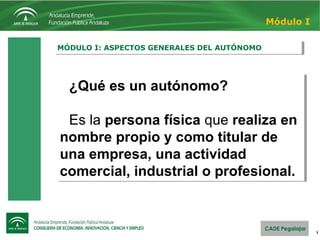 3
MÓDULO I: ASPECTOS GENERALES DEL AUTÓNOMOMÓDULO I: ASPECTOS GENERALES DEL AUTÓNOMO
Módulo I
¿Qué es un autónomo?
Es la persona física que realiza en
nombre propio y como titular de
una empresa, una actividad
comercial, industrial o profesional.
¿Qué es un autónomo?
Es la persona física que realiza en
nombre propio y como titular de
una empresa, una actividad
comercial, industrial o profesional.
 