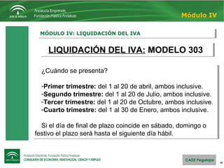 30
MÓDULO IV: LIQUIDACIÓN DEL IVAMÓDULO IV: LIQUIDACIÓN DEL IVA
Módulo IV
LIQUIDACIÓN DEL IVA: MODELO 303LIQUIDACIÓN DEL IVA: MODELO 303
¿Cuándo se presenta?
-Primer trimestre: del 1 al 20 de abril, ambos inclusive.
-Segundo trimestre: del 1 al 20 de Julio, ambos inclusive.
-Tercer trimestre: del 1 al 20 de Octubre, ambos inclusive.
-Cuarto trimestre: del 1 al 30 de Enero, ambos inclusive.
Si el día de final de plazo coincide en sábado, domingo o
festivo el plazo será hasta el siguiente día hábil.
¿Cuándo se presenta?
-Primer trimestre: del 1 al 20 de abril, ambos inclusive.
-Segundo trimestre: del 1 al 20 de Julio, ambos inclusive.
-Tercer trimestre: del 1 al 20 de Octubre, ambos inclusive.
-Cuarto trimestre: del 1 al 30 de Enero, ambos inclusive.
Si el día de final de plazo coincide en sábado, domingo o
festivo el plazo será hasta el siguiente día hábil.
 