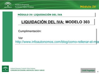 31
MÓDULO IV: LIQUIDACIÓN DEL IVAMÓDULO IV: LIQUIDACIÓN DEL IVA
Módulo IV
LIQUIDACIÓN DEL IVA: MODELO 303LIQUIDACIÓN DEL IVA: MODELO 303
Cumplimentación:
Ver
http://www.infoautonomos.com/blog/como-rellenar-el-mod
Cumplimentación:
Ver
http://www.infoautonomos.com/blog/como-rellenar-el-mod
 