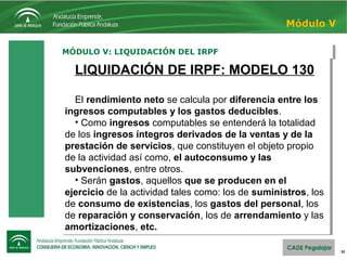 32
MÓDULO V: LIQUIDACIÓN DEL IRPFMÓDULO V: LIQUIDACIÓN DEL IRPF
Módulo V
LIQUIDACIÓN DE IRPF: MODELO 130
El rendimiento neto se calcula por diferencia entre los
ingresos computables y los gastos deducibles.
• Como ingresos computables se entenderá la totalidad
de los ingresos íntegros derivados de la ventas y de la
prestación de servicios, que constituyen el objeto propio
de la actividad así como, el autoconsumo y las
subvenciones, entre otros.
• Serán gastos, aquellos que se producen en el
ejercicio de la actividad tales como: los de suministros, los
de consumo de existencias, los gastos del personal, los
de reparación y conservación, los de arrendamiento y las
amortizaciones, etc.
LIQUIDACIÓN DE IRPF: MODELO 130
El rendimiento neto se calcula por diferencia entre los
ingresos computables y los gastos deducibles.
• Como ingresos computables se entenderá la totalidad
de los ingresos íntegros derivados de la ventas y de la
prestación de servicios, que constituyen el objeto propio
de la actividad así como, el autoconsumo y las
subvenciones, entre otros.
• Serán gastos, aquellos que se producen en el
ejercicio de la actividad tales como: los de suministros, los
de consumo de existencias, los gastos del personal, los
de reparación y conservación, los de arrendamiento y las
amortizaciones, etc.
 