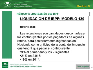 33
MÓDULO V: LIQUIDACIÓN DEL IRPFMÓDULO V: LIQUIDACIÓN DEL IRPF
Módulo V
LIQUIDACIÓN DE IRPF: MODELO 130
Retenciones:
Las retenciones son cantidades descontadas a
los contribuyentes por los pagadores de algunas
rentas, para posteriormente ingresarlas en
Hacienda como anticipo de la cuota del impuesto
que tendrá que pagar el contribuyente.
•9% el primer año y los 2 siguientes.
•21% en 2.013.
•19% en 2014.
LIQUIDACIÓN DE IRPF: MODELO 130
Retenciones:
Las retenciones son cantidades descontadas a
los contribuyentes por los pagadores de algunas
rentas, para posteriormente ingresarlas en
Hacienda como anticipo de la cuota del impuesto
que tendrá que pagar el contribuyente.
•9% el primer año y los 2 siguientes.
•21% en 2.013.
•19% en 2014.
 
