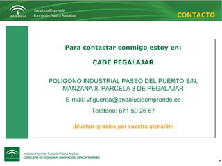 34
Para contactar conmigo estoy en:
CADE PEGALAJAR
POLÍGONO INDUSTRIAL PASEO DEL PUERTO S/N,
MANZANA 8, PARCELA 8 DE PEGALAJAR
E-mail: vfigueroa@andaluciaemprende.es
Teléfono: 671 59 26 67
¡Muchas gracias por vuestra atención!
Para contactar conmigo estoy en:
CADE PEGALAJAR
POLÍGONO INDUSTRIAL PASEO DEL PUERTO S/N,
MANZANA 8, PARCELA 8 DE PEGALAJAR
E-mail: vfigueroa@andaluciaemprende.es
Teléfono: 671 59 26 67
¡Muchas gracias por vuestra atención!
CONTACTO
 
