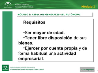4
MÓDULO I: ASPECTOS GENERALES DEL AUTÓNOMOMÓDULO I: ASPECTOS GENERALES DEL AUTÓNOMO
Módulo I
Requisitos
•Ser mayor de edad.
•Tener libre disposición de sus
bienes.
•Ejercer por cuenta propia y de
forma habitual una actividad
empresarial.
Requisitos
•Ser mayor de edad.
•Tener libre disposición de sus
bienes.
•Ejercer por cuenta propia y de
forma habitual una actividad
empresarial.
 
