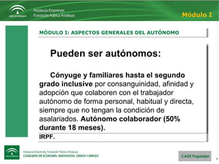 Un autónomo colaborador es un familiar
del trabajador autónomo titular que convive y trabaja con
él. Puede ser su cónyuge o un familiar hasta el segundo
grado de consaguinidad.
Debe darse de alta en laSeguridad
Social como autónomo colaborador, presentanto el
modelo TA0521/2 (Solicitud de alta en el régimen especial
de autónomos – Familiar colaborador del titular de la
explotación) con su DNI, libro de familia y una copia del
alta de Hacienda del trabajador autónomo.
El colaborador no tiene obligación de
hacer declaración de IVA ni de pago fraccionado del
IRPF.
Un autónomo colaborador es un familiar
del trabajador autónomo titular que convive y trabaja con
él. Puede ser su cónyuge o un familiar hasta el segundo
grado de consaguinidad.
Debe darse de alta en laSeguridad
Social como autónomo colaborador, presentanto el
modelo TA0521/2 (Solicitud de alta en el régimen especial
de autónomos – Familiar colaborador del titular de la
explotación) con su DNI, libro de familia y una copia del
alta de Hacienda del trabajador autónomo.
El colaborador no tiene obligación de
hacer declaración de IVA ni de pago fraccionado del
IRPF.
5
MÓDULO I: ASPECTOS GENERALES DEL AUTÓNOMOMÓDULO I: ASPECTOS GENERALES DEL AUTÓNOMO
Módulo I
Pueden ser autónomos:
Cónyuge y familiares hasta el segundo
grado inclusive por consanguinidad, afinidad y
adopción que colaboren con el trabajador
autónomo de forma personal, habitual y directa,
siempre que no tengan la condición de
asalariados. Autónomo colaborador (50%
durante 18 meses).
Pueden ser autónomos:
Cónyuge y familiares hasta el segundo
grado inclusive por consanguinidad, afinidad y
adopción que colaboren con el trabajador
autónomo de forma personal, habitual y directa,
siempre que no tengan la condición de
asalariados. Autónomo colaborador (50%
durante 18 meses).
 