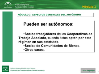 6
MÓDULO I: ASPECTOS GENERALES DEL AUTÓNOMOMÓDULO I: ASPECTOS GENERALES DEL AUTÓNOMO
Módulo I
Pueden ser autónomos:
•Socios trabajadores de las Cooperativas de
Trabajo Asociado, cuando éstas opten por este
régimen en sus estatutos.
•Socios de Comunidades de Bienes.
•Otros casos.
Pueden ser autónomos:
•Socios trabajadores de las Cooperativas de
Trabajo Asociado, cuando éstas opten por este
régimen en sus estatutos.
•Socios de Comunidades de Bienes.
•Otros casos.
 