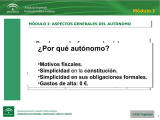 Suele ser la forma elegida por:
•Pequeños comercios.
•Profesionales liberales (médicos, abogados,
etc.)
•Trabajadores de oficios independientes
(fontaneros, carpinteros, electricistas, etc.)
Suele ser la forma elegida por:
•Pequeños comercios.
•Profesionales liberales (médicos, abogados,
etc.)
•Trabajadores de oficios independientes
(fontaneros, carpinteros, electricistas, etc.)
7
MÓDULO I: ASPECTOS GENERALES DEL AUTÓNOMOMÓDULO I: ASPECTOS GENERALES DEL AUTÓNOMO
Módulo I
¿Por qué autónomo?
•Motivos fiscales.
•Simplicidad en la constitución.
•Simplicidad en sus obligaciones formales.
•Gastos de alta: 0 €.
¿Por qué autónomo?
•Motivos fiscales.
•Simplicidad en la constitución.
•Simplicidad en sus obligaciones formales.
•Gastos de alta: 0 €.
 