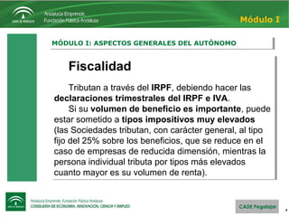 8
MÓDULO I: ASPECTOS GENERALES DEL AUTÓNOMOMÓDULO I: ASPECTOS GENERALES DEL AUTÓNOMO
Módulo I
Fiscalidad
Tributan a través del IRPF, debiendo hacer las
declaraciones trimestrales del IRPF e IVA.
Si su volumen de beneficio es importante, puede
estar sometido a tipos impositivos muy elevados
(las Sociedades tributan, con carácter general, al tipo
fijo del 25% sobre los beneficios, que se reduce en el
caso de empresas de reducida dimensión, mientras la
persona individual tributa por tipos más elevados
cuanto mayor es su volumen de renta).
Fiscalidad
Tributan a través del IRPF, debiendo hacer las
declaraciones trimestrales del IRPF e IVA.
Si su volumen de beneficio es importante, puede
estar sometido a tipos impositivos muy elevados
(las Sociedades tributan, con carácter general, al tipo
fijo del 25% sobre los beneficios, que se reduce en el
caso de empresas de reducida dimensión, mientras la
persona individual tributa por tipos más elevados
cuanto mayor es su volumen de renta).
 