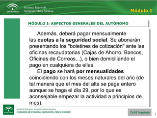 9
MÓDULO I: ASPECTOS GENERALES DEL AUTÓNOMOMÓDULO I: ASPECTOS GENERALES DEL AUTÓNOMO
Módulo I
Además, deberá pagar mensualmente
las cuotas a la seguridad social. Se abonarán
presentando los "boletines de cotización" ante las
oficinas recaudatorias (Cajas de Ahorro, Bancos,
Oficinas de Correos...), o bien domiciliando el
pago en cualquiera de ellas.
El pago se hará por mensualidades
coincidiendo con los meses naturales del año (de
tal manera que el mes del alta se paga entero
aunque se haga el día 29, por lo que es
aconsejable empezar la actividad a principios de
mes).
Además, deberá pagar mensualmente
las cuotas a la seguridad social. Se abonarán
presentando los "boletines de cotización" ante las
oficinas recaudatorias (Cajas de Ahorro, Bancos,
Oficinas de Correos...), o bien domiciliando el
pago en cualquiera de ellas.
El pago se hará por mensualidades
coincidiendo con los meses naturales del año (de
tal manera que el mes del alta se paga entero
aunque se haga el día 29, por lo que es
aconsejable empezar la actividad a principios de
mes).
 