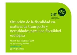 Madrid, 2 de octubre de 2014
Dr. Ignasi Puig Ventosa
ipuig@ent.cat
@I_PuigVentosa
Situación de la fiscalidad en
materia de transporte y
necesidades para una fiscalidad
ecológica
 