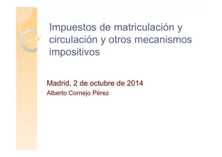 Impuestos de matriculación y
circulación y otros mecanismos
impositivos
Madrid, 2 de octubre de 2014
Alberto Cornejo Pérez
 