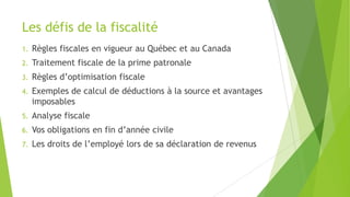 Les défis de la fiscalité
1. Règles fiscales en vigueur au Québec et au Canada
2. Traitement fiscale de la prime patronale
3. Règles d’optimisation fiscale
4. Exemples de calcul de déductions à la source et avantages
imposables
5. Analyse fiscale
6. Vos obligations en fin d’année civile
7. Les droits de l’employé lors de sa déclaration de revenus
 