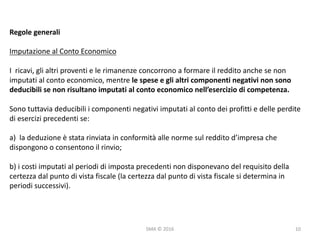 SMA	©	2016
Regole	generali
Imputazione	al	Conto	Economico
I	 ricavi,	gli	altri	proventi	e	le	rimanenze	concorrono	a	formare	il	reddito	anche	se	non	
imputati	al	conto	economico,	mentre	le	spese	e	gli	altri	componenti	negativi	non	sono	
deducibili	se	non	risultano	imputati	al	conto	economico	nell’esercizio	di	competenza.
Sono	tuttavia	deducibili	i	componenti	negativi	imputati	al	conto	dei	profitti	e	delle	perdite	
di	esercizi	precedenti	se:
a)		la	deduzione	è	stata	rinviata	in	conformità	alle	norme	sul	reddito	d’impresa	che	
dispongono	o	consentono	il	rinvio;
b)	i	costi	imputati	al	periodi	di	imposta	precedenti	non	disponevano	del	requisito	della	
certezza	dal	punto	di	vista	fiscale	(la	certezza	dal	punto	di	vista	fiscale	si	determina	in	
periodi	successivi).
10
 
