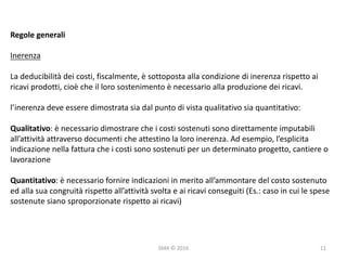 SMA	©	2016
Regole	generali
Inerenza
La	deducibilità	dei	costi,	fiscalmente,	è	sottoposta	alla	condizione	di	inerenza	rispetto	ai	
ricavi	prodotti,	cioè	che	il	loro	sostenimento	è	necessario	alla	produzione	dei	ricavi.
l’inerenza	deve	essere	dimostrata	sia	dal	punto	di	vista	qualitativo	sia	quantitativo:
Qualitativo:	è	necessario	dimostrare	che	i	costi	sostenuti	sono	direttamente	imputabili	
all’attività	attraverso	documenti	che	attestino	la	loro	inerenza.	Ad	esempio,	l’esplicita	
indicazione	nella	fattura	che	i	costi	sono	sostenuti	per	un	determinato	progetto,	cantiere	o	
lavorazione
Quantitativo:	è	necessario	fornire	indicazioni	in	merito	all’ammontare	del	costo	sostenuto	
ed	alla	sua	congruità	rispetto	all’attività	svolta	e	ai	ricavi	conseguiti	(Es.:	caso	in	cui	le	spese	
sostenute	siano	sproporzionate	rispetto	ai	ricavi)
11
 