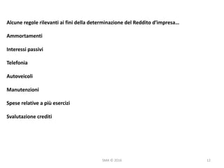 SMA	©	2016
Alcune	regole	rilevanti	ai	fini	della	determinazione	del	Reddito	d’impresa…
Ammortamenti
Interessi	passivi
Telefonia
Autoveicoli
Manutenzioni
Spese	relative	a	più	esercizi
Svalutazione	crediti
12
 