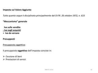 SMA	©	2016
Imposta	sul	Valore	Aggiunto
Tutto	quanto	segue	è	disciplinato	principalmente	dal	D.P.R.	26	ottobre	1972,	n.	633
“Meccanismo”	generale
Iva	sulle	vendite
- Iva	sugli	acquisti
=		Iva	da	versare
Presupposti
Presupposto	oggettivo
Il	presupposto	oggettivo dell’imposta	consiste	in:
Ø Cessione	di	beni
Ø Prestazioni	di	servizi
16
 