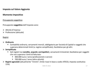 SMA	©	2016
Imposta	sul	Valore	Aggiunto
Momento	impositivo
Presupposto	soggettivo
Presupposto	soggettivo	dell’imposta	sono:
Ø Attività	d’impresa
Ø Professione	(abituale)
Regimi
Ø Ordinario
§ Contabilità	ordinaria,	versamenti	mensili,	obbligatorio	per	Società	di	Capitali	e	soggetti	che	
superano	determinati	limiti	(v.	regime	semplificato),	facoltativo	per	gli	altri.
Ø Semplificato
§ Soli	registri	iva	(vendite,	acquisti,	corrispettivi),	versamenti	trimestrali,	facoltativo	per	soggetti	
che	non	superano	i	limiti	di	fatturato:
§ 400.000	euro	/	anno	(professionisti	e	servizi)
§ 700.000	euro	/	anno	(altre	attività)
Ø Regimi	agevolati	(attualmente	“minimi”,	limite	ricavi	in	base	a	codici	ATECO,	imposta	sostitutiva	
15%)
17
 