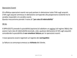 SMA	©	2016
Operazioni	Esenti
Chi	effettua	operazioni	esenti	non	può	portare	in	detrazione	tutta	l’IVA	sugli	acquisti.
L’IVA	sugli	acquisti	ammessa	in	detrazione	corrisponde	alla	proporzione	esistente	tra	le	
vendite	imponibili	e	le	vendite	esenti.
Questo	meccanismo	prende	il	nome	di	“pro	rata	di	indetraibilità”	
36	bis
Il	DPR	633/72	prevede	la	possibilità	(opzione)	di	adottare	un	regime (cd	regime	36bis)	che	
azzera	il	pro	rata	di	indetraibilità	(esclude,	cioè,	qualsiasi	detrazione	di	IVA	sugli	acquisti)	
concedendo	la	possibilità	di	non	emettere	fattura	per	le	operazioni	esenti.
I	ricavi	possono	essere	registrati	sul	registro	dei	corrispettivi.
La	fattura	va	comunque	emessa	su	richiesta	del	cliente.
19
 