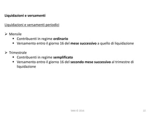 SMA	©	2016
Liquidazioni	e	versamenti
Liquidazioni	e	versamenti	periodici
Ø Mensile
§ Contribuenti	in	regime	ordinario
§ Versamento	entro	il	giorno	16	del	mese	successivo	a	quello	di	liquidazione
Ø Trimestrale
§ Contribuenti	in	regime	semplificato
§ Versamento	entro	il	giorno	16	del	secondo	mese	successivo	al	trimestre	di	
liquidazione	
22
 