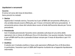 SMA	©	2016
Liquidazioni	e	versamenti
Acconto
Si	versa	nel	corso	del	mese	di	dicembre	.
Sono	previsti	tre	metodi:
Ø Storico
Applicando	il	metodo	storico,	l’acconto	Iva	è	pari	all'88%	del	versamento	effettuato,	o	
che	avrebbe	dovuto	essere	effettuato,	per	il	mese	o	trimestre	dell'anno	precedente.		Il	
versamento	preso	a	base	del	calcolo	deve	essere	al	lordo	dell’acconto	dovuto	per	l’anno	
precedente.
Ø Previsionale
Con	il	metodo	previsionale	l’acconto	viene	calcolato	sulla	base	di	una	stima	delle	
operazioni	che	si	ritiene	di	effettuare	fino	al	31	dicembre.	Con	questo	metodo,	l’acconto	
è	pari	all’88%	dell’Iva	che	si	prevede	di	dover	versare	per	il	mese	di	dicembre	o	per	il	IV	
trimestre
Ø Analitico
Il	calcolo	con	il	metodo	analitico	si	basa	sulle	operazioni	effettuate	fino	al	20	dicembre.	
In	particolare,	l’acconto	è	pari	al	100%	dell’importo	risultante	da	un’apposita	liquidazione	
intermedia
23
 