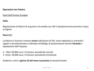 SMA	©	2016
Operazioni	con	l’estero
Paesi	dell’Unione	Europea
Italia:
Registrazione	di	fatture	di	acquisto	e	di	vendita	con	IVA	e	liquidazione/versamento	in	base	
al	regime
Paesi	U.E:
La	fattura	è	ricevuta	o	emessa	senza	indicazione	di	IVA,	viene	registrata	su	entrambi	i	
registri	e	periodicamente	si	adempie	all’obbligo	di	presentazione	elenchi	Intrastat e	
liquidazione	dell’imposta:
Ø Oltre	50.000	euro	/	trimestre:	periodicità	mensile
Ø Entro		50.000	euro	/	trimestre:	periodicità	trimestrale
Scadenza:	entro	il	giorno	25	del	mese	successivo	al	mese/trimestre
24
 