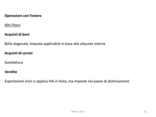 SMA	©	2016
Operazioni	con	l’estero
Altri	Paesi
Acquisti	di	beni
Bolla	doganale,	Imposta	applicabile	in	base	alle	aliquote	interne
Acquisti	di	servizi
Autofattura
Vendite
Esportazioni	(non	si	applica	IVA	in	Italia,	ma	imposte	nel	paese	di	destinazione)
25
 