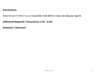 SMA	©	2016
Esercitazione:
Determinare	l’I.R.Pe.F su	un	imponibile	di	60.000	€	in	base	alle	aliquote	vigenti.
Addizionali	Regionali	/	Comunali	(ca 1,5%	:	2,5%)
Deduzioni	/	Detrazioni
6
 