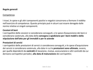 SMA	©	2016
Regole	generali
Competenza
I	ricavi,	le	spese	e	gli	altri	componenti	positivi	e	negativi	concorrono	a	formare	il	reddito	
nell’esercizio	di	competenza.	Questo	principio	può	in	alcuni	casi	essere	derogato	dalle	
norme	relative	ai	singoli	componenti.	
Cessioni	di	beni
I	corrispettivi	delle	cessioni	si	considerano	conseguiti,	e	le	spese	d’acquisizione	dei	beni	si	
considerano	sostenute,	alla	data	della	consegna	o	spedizione	per	i	beni	mobili	e	della	
stipulazione	dell’atto	per	gli	immobili	e	per	le	aziende
Prestazioni	di	servizi
i	corrispettivi	delle	prestazioni	di	servizi	si	considerano	conseguiti,	e	le	spese	d’acquisizione	
dei	servizi	si	considerano	sostenute,	alla	data	in	cui	le	prestazioni	sono	ultimate,	ovvero,	
per	quelle	dipendenti	da	contratti di	locazione,	mutuo,	assicurazione	e	altri	contratti	da	cui	
derivano	corrispettivi	periodici,	alla	data	di	maturazione dei	corrispettivi.
9
 