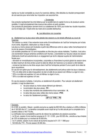 reprise sur le plan comptable au cours d’un exercice ultérieur, être déduites du résultat correspondant
de cet exercice pour ainsi éviter leur imposition une seconde fois.

                                               - Dividendes
Ces produits représentent les droit détenus par la société dans le capital d’une ou de plusieurs autres
sociétés. Il s’agit principalement des revenus des actions et parts sociales.
Ces produits de participation donnent droit à un abattement de 100% pour éviter leur double imposition,
car ils ont déjà subi l’impôt entre les mains de la société distributrice.

                                      4- Les déductions non courantes

a- Abattement sur la plus-value nette globale des cessions ou de retraits effectués au cours de
l’exercice
 Par cession ou retrait, il faut entendre toute sortie d’immobilisations de l’actif de l’entreprise par le biais
d’une vente, disparition, destruction ou mise en rebut.
Les plus ou moins-values sont évaluées à partir des différences entre la valeur nette d’amortissement et
le prix de cession d’immobilisation.
Les sociétés passibles de l’I.S sont imposables au titre des plus-values réalisées. Toutefois, il est prévu
une exonération lorsque certaines conditions sont réunies. L’exonération sur les plus-values de cession
d’éléments d’actif est subordonnée à un engagement par écrit à déposer auprès de l’administration
fiscale pour :
- réinvestir en immobilisations incorporelles, corporelles ou financières le produit global de cession dans
le délai maximum de trois année suivant la date de clôture de l’exercice ou la cession a été réalisée ;
- conserver les biens ou les titres acquis dans l’actif de l’entreprise pendant 5 ans à partir de la date de
leurs acquisitions.
En cas de non option pour le réinvestissement, des abattements sont prévus selon les taux ci-dessous :
* 0% si le délai entre la date d’acquisition du bien et celle de sa cession est inférieur ou égal à 2 ans ;
* 25% si ce délai est supérieur à 2 ans et inférieur ou égal à 4 ans ;
* 50% si ce délai est supérieur à 4 ans

En cas de cessions multiples, il est prévu un abattement dit pondéré . Pour calculer cet abattement
pondéré, il s’agit de déterminer :
              les plus-values ou moins-values élément par élément ;
              la sommation des plus-values : PV ;
              le calcul des montants des abattements et leur sommation : A ;
              le calcul des plus-valus nettes des moins-values : PVN ;
              le calcul de l’abattement pondéré :
                                                 AP = A * PVN / PV


Exemple :
En 2 005, la société « Maxal » société anonyme au capital de 800 000 dhs a réalisé un chiffre d’affaires
de 4 165 000 dhs H.T. Le bénéfice comptable avant impôt tel qu’il a été calculé par le comptable de la
société s’élève à 146 715 dhs.
La vérification de la comptabilité a permis de relever les opérations de cessions suivantes :
- le 30 juin, cession d’une machine acquise le 01 / 01 / 2 002 , pour 60 000 dhs , amortie au taux linéaire
de 10% et cédée pour un montant de 45 600 dhs .
- le 31 octobre, cession d’une voiture de tourisme acquise le 01 / 07 / 1 998 pour
 140 000 dhs TTC . Prix de cession 35 000 dhs .



https://www.facebook.com/groups/tsge.alhoceima/                                   Mohammed Fares |           13
 
