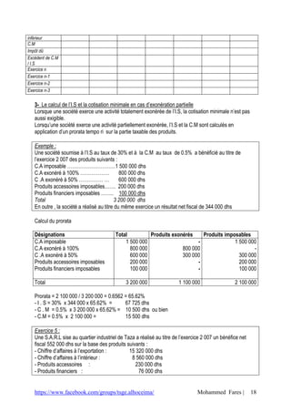inférieur
C.M
Impôt dû
Excédent de C.M
/ I.S
Exercice n
Exercice n-1
Exercice n-2
Exercice n-3


   3- Le calcul de l’I.S et la cotisation minimale en cas d’exonération partielle
   Lorsque une société exerce une activité totalement exonérée de l’I.S, la cotisation minimale n’est pas
   aussi exigible.
   Lorsqu’une société exerce une activité partiellement exonérée, l’I.S et la C.M sont calculés en
   application d’un prorata tempo ri sur la partie taxable des produits.

   Exemple :
   Une société soumise à l’I.S au taux de 30% et à la C.M au taux de 0.5% a bénéficié au titre de
   l’exercice 2 007 des produits suivants :
   C.A imposable …………………………1 500 000 dhs
   C.A exonéré à 100% ………………                  800 000 dhs
   C .A exonéré à 50% …………… …                 600 000 dhs
   Produits accessoires imposables……. 200 000 dhs
   Produits financiers imposables …….. 100 000 dhs
   Total                                    3 200 000 dhs
   En outre , la société a réalisé au titre du même exercice un résultat net fiscal de 344 000 dhs

   Calcul du prorata

   Désignations                           Total         Produits exonérés    Produits imposables
   C.A imposable                              1 500 000                    -              1 500 000
   C.A exonéré à 100%                           800 000              800 000                      -
   C .A exonéré à 50%                           600 000              300 000                300 000
   Produits accessoires imposables              200 000                    -                200 000
   Produits financiers imposables               100 000                    -                100 000

   Total                                       3 200 000                1 100 000                  2 100 000

   Prorata = 2 100 000 / 3 200 000 = 0.6562 = 65.62%
   - I . S = 30% x 344 000 x 65.62% =       67 725 dhs
   - C . M = 0.5% x 3 200 000 x 65.62% = 10 500 dhs ou bien
   - C.M = 0.5% x 2 100 000 =               15 500 dhs

   Exercice 5 :
   Une S.A.R.L sise au quartier industriel de Taza a réalisé au titre de l’exercice 2 007 un bénéfice net
   fiscal 552 000 dhs sur la base des produits suivants :
   - Chiffre d’affaires à l’exportation :       15 320 000 dhs
   - Chiffre d’affaires à l’intérieur :          8 560 000 dhs
   - Produits accessoires :                        230 000 dhs
   - Produits financiers :                          76 000 dhs


   https://www.facebook.com/groups/tsge.alhoceima/                               Mohammed Fares |           18
 