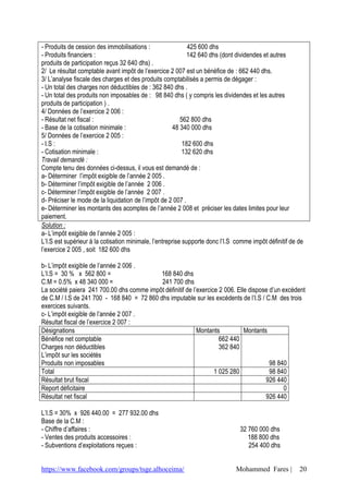 - Produits de cession des immobilisations :                  425 600 dhs
- Produits financiers :                                      142 640 dhs (dont dividendes et autres
produits de participation reçus 32 640 dhs) .
2/ Le résultat comptable avant impôt de l’exercice 2 007 est un bénéfice de : 662 440 dhs.
3/ L’analyse fiscale des charges et des produits comptabilisés a permis de dégager :
- Un total des charges non déductibles de : 362 840 dhs .
- Un total des produits non imposables de : 98 840 dhs ( y compris les dividendes et les autres
produits de participation ) .
4/ Données de l’exercice 2 006 :
- Résultat net fiscal :                                   562 800 dhs
- Base de la cotisation minimale :                     48 340 000 dhs
5/ Données de l’exercice 2 005 :
- I.S :                                                    182 600 dhs
- Cotisation minimale :                                    132 620 dhs
Travail demandé :
Compte tenu des données ci-dessus, il vous est demandé de :
a- Déterminer l’impôt exigible de l’année 2 005 .
b- Déterminer l’impôt exigible de l’année 2 006 .
c- Déterminer l’impôt exigible de l’année 2 007 .
d- Préciser le mode de la liquidation de l’impôt de 2 007 .
e- Déterminer les montants des acomptes de l’année 2 008 et préciser les dates limites pour leur
paiement.
Solution :
a- L’impôt exigible de l’année 2 005 :
L’I.S est supérieur à la cotisation minimale, l’entreprise supporte donc l’I.S comme impôt définitif de de
l’exercice 2 005 , soit 182 600 dhs

b- L’impôt exigible de l’année 2 006 .
L’I.S = 30 % x 562 800 =                    168 840 dhs
C.M = 0.5% x 48 340 000 =                   241 700 dhs
La société paiera 241 700.00 dhs comme impôt définitif de l’exercice 2 006. Elle dispose d’un excédent
de C.M / I.S de 241 700 - 168 840 = 72 860 dhs imputable sur les excédents de l’I.S / C.M des trois
exercices suivants.
c- L’impôt exigible de l’année 2 007 .
Résultat fiscal de l’exercice 2 007 :
Désignations                                                Montants           Montants
Bénéfice net comptable                                               662 440
Charges non déductibles                                              362 840
L’impôt sur les sociétés
Produits non imposables                                                                  98 840
Total                                                              1 025 280             98 840
Résultat brut fiscal                                                                   926 440
Report déficitaire                                                                             0
Résultat net fiscal                                                                    926 440

L’I.S = 30% x 926 440.00 = 277 932.00 dhs
Base de la C.M :
- Chiffre d’affaires :                                                          32 760 000 dhs
- Ventes des produits accessoires :                                                188 800 dhs
- Subventions d’exploitations reçues :                                             254 400 dhs


https://www.facebook.com/groups/tsge.alhoceima/                               Mohammed Fares |          20
 