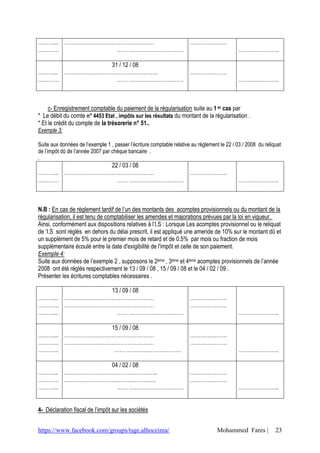 ………... ……………………………………………                                               …………………
…………             …… ………………………….                                                               …………………..

                31 / 12 / 08
………... ……………………………………………..                                             …………………
…………              …… ………………………….                                                              …………………..



     c- Enregistrement comptable du paiement de la régularisation suite au 1 er cas par
* Le débit du comte n° 4453 Etat , impôts sur les résultats du montant de la régularisation .
* Et le crédit du compte de la trésorerie n° 51..
Exemple 3:

Suite aux données de l’exemple 1 , passer l’écriture comptable relative au règlement le 22 / 03 / 2008 du reliquat
de l’impôt dû de l’année 2007 par chèque bancaire .
.
                22 / 03 / 08
………... ……………………………………………                                               …………………
…………              …… ………………………….                                                              …………………..



N.B : En cas de règlement tardif de l’un des montants des acomptes provisionnels ou du montant de la
régularisation, il est tenu de comptabiliser les amendes et majorations prévues par la loi en vigueur.
Ainsi, conformément aux dispositions relatives à l’I.S : Lorsque Les acomptes provisionnel ou le reliquat
de ‘I.S sont réglés en dehors du délai prescrit, il est appliqué une amende de 10% sur le montant dû et
un supplément de 5% pour le premier mois de retard et de 0.5% par mois ou fraction de mois
supplémentaire écoulé entre la date d'exigibilité de l'impôt et celle de son paiement.
Exemple 4:
Suite aux données de l’exemple 2 , supposons le 2ème , 3ème et 4ème acomptes provisionnels de l’année
2008 ont été réglés respectivement le 13 / 09 / 08 , 15 / 09 / 08 et le 04 / 02 / 09 .
Présenter les écritures comptables nécessaires .

                13 / 09 / 08
………... ……………………………………………                                               …………………
………… ……………………………………………                                                 …………………
………...            …… ………………………….                                                              …………………..

                15 / 09 / 08
………... ……………………………………………                                               …………………
………… ……………………………………………                                                 …………………
………...           …… ………………………….                                                               …………………..

                04 / 02 / 08
………... ……………………………………………..                                             …………………
………… …………………………………………….                                                …………………
………...            …… ………………………….                                                              …………………..


4- Déclaration fiscal de l’impôt sur les sociétés


https://www.facebook.com/groups/tsge.alhoceima/                                     Mohammed Fares |           23
 