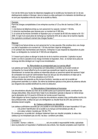 Il en est de même pour toutes les dépenses engagées par la société pour les besoins de l’un de ses
établissements stables à l’étranger, dans la mesure ou elles participent à la réalisation de bénéfices qui
ne sont pas imposables entre les mains de la société au Maroc.

Exemple :
Parmi les charges comptabilisées d’une entreprise soumise à l’I.S au titre de l’exercice 2 006, on
relève :
1- Une facture de téléphone émise au nom personnel d’un associé, montant 1 130 dhs.
2- Achat de marchandises sans factures pour un montant de 41 600 dhs.
3- Un achat de fournitures d’entretien et réparation pour un montant de 80 000 dhs réalisé le 04 / 03 /
2006. Il s’agit d’une seule pièce de rechange qui représente 40% de la valeur de la machine réparée.
Ces opérations constituent vraiment des charges fiscales ?

Réponse :
1- Il s’agit d’une facture émise au nom personnel de l’un des associés. Elle constitue donc une charge
non liée à l’exploitation et le montant de 1 130 dhs doit faire l’objet de réintégration.
2- En achetant des marchandises sans factures, l’entreprise n’a pas respecté les dispositions du plan
fiscal. La réintégration du montant de 41 600 dhs est obligatoire.

3- Il ressort que la pièce va allonger la durée de vie de la machine concernée. L’opération ne peut
revêtir à ce titre le caractère d’une charge d’entretien et réparation. Ainsi , le montant de la pièce de
rechange doit être réintégré car il s’agit d’une immobilisation .

                       b- Rémunération ne correspondant pas à un service effectif
Les salaires par toutes leurs composantes sont déductibles à condition qu’ils soient versés en
contrepartie d’un travail effectif et qu’ils ne soient pas excessifs par rapport au service rendu.
Généralement, le montant des salaires et indemnités alloués au personnel salarié fait rarement l’objet
de contestation de la part de l’administration fiscal (du fait que ces rémunérations ont déjà subi la
retenue à la source de l’I.R et les cotisations à la C.N.S.S).
La rémunération des associés au titre de leurs fonctions exercées au sein de la société est
pratiquement assimilée à un salaire. De même les tantièmes spéciaux et les jetons de présence alloués
aux dirigeants des sociétés bénéficient du droit à la déduction.

                              c- Rémunérations d’intermédiaires et honoraires
Les rémunérations allouées aux tiers de la société autres que le personnel salarié, constituent des
charges déductibles. Elles doivent faire l’objet d’une déclaration spéciale à déposer en même temps
que la déclaration de l’I.S (avant le 28 février de l’année suivant l’exercice).
Cette obligation de forme s’applique à toutes les rémunérations versées à des contribuables inscrits à la
taxe professionnelle, à défaut de quoi une réintégration au résultat fiscal de 25% des sommes non
déclarées devient exigible.
                                  d- Cadeaux publicitaires non déductibles
Les cadeaux publicitaires accordés par une société ne sont déductible de la base imposable à l’I.S que :
    - s’ils portent l’identification de la société ou la marque commercialisée par elle, et;
    - si la valeur unitaire n’excède pas 100 dhs TTC.
En conséquence, la société doit réintégrer totalement dans son résultat comptable, la valeur des
cadeaux qui ne remplissent pas à la fois les deux conditions pré-citées.

Exercice n°1
La société « Somax » créée le ………………….. est une société à responsabilité limitée, spécialisée
dans la production et l’exportation d’habillements des enfants. Son résultat comptable avant impôt tiré


https://www.facebook.com/groups/tsge.alhoceima/                                 Mohammed Fares |            3
 