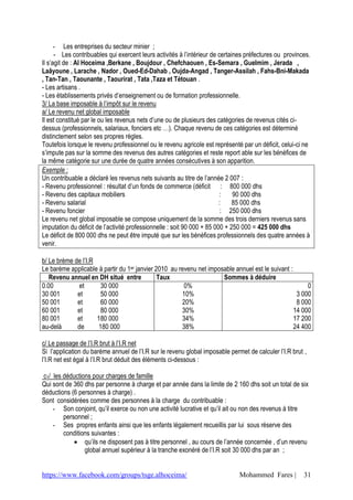 - Les entreprises du secteur minier ;
      - Les contribuables qui exercent leurs activités à l’intérieur de certaines préfectures ou provinces.
Il s’agit de : Al Hoceima ,Berkane , Boujdour , Chefchaouen , Es-Semara , Guelmim , Jerada ,
Laâyoune , Larache , Nador , Oued-Ed-Dahab , Oujda-Angad , Tanger-Assilah , Fahs-Bni-Makada
, Tan-Tan , Taounante , Taourirat , Tata ,Taza et Tétouan .
- Les artisans .
- Les établissements privés d’enseignement ou de formation professionnelle.
3/ La base imposable à l’impôt sur le revenu
a/ Le revenu net global imposable
Il est constitué par le ou les revenus nets d’une ou de plusieurs des catégories de revenus cités ci-
dessus (professionnels, salariaux, fonciers etc …). Chaque revenu de ces catégories est déterminé
distinctement selon ses propres règles.
Toutefois lorsque le revenu professionnel ou le revenu agricole est représenté par un déficit, celui-ci ne
s’impute pas sur la somme des revenus des autres catégories et reste report able sur les bénéfices de
la même catégorie sur une durée de quatre années consécutives à son apparition.
Exemple :
Un contribuable a déclaré les revenus nets suivants au titre de l’année 2 007 :
- Revenu professionnel : résultat d’un fonds de commerce (déficit : 800 000 dhs
- Revenu des capitaux mobiliers                                          :    90 000 dhs
- Revenu salarial                                                        :    85 000 dhs
- Revenu foncier                                                          : 250 000 dhs
Le revenu net global imposable se compose uniquement de la somme des trois derniers revenus sans
imputation du déficit de l’activité professionnelle : soit 90 000 + 85 000 + 250 000 = 425 000 dhs
Le déficit de 800 000 dhs ne peut être imputé que sur les bénéfices professionnels des quatre années à
venir.

b/ Le brème de l’I.R
Le barème applicable à partir du 1er janvier 2010 au revenu net imposable annuel est le suivant :
   Revenu annuel en DH situé entre            Taux                   Sommes à déduire
0.00         et       30 000                           0%                                              0
30 001       et       50 000                          10%                                          3 000
50 001       et       60 000                          20%                                          8 000
60 001       et       80 000                          30%                                         14 000
80 001       et      180 000                          34%                                         17 200
au-delà      de      180 000                          38%                                         24 400

c/ Le passage de l’I.R brut à l’I.R net
Si l’application du barème annuel de l’I.R sur le revenu global imposable permet de calculer l’I.R brut ,
l’I.R net est égal à l’I.R brut déduit des éléments ci-dessous :

 c1/ les déductions pour charges de famille
Qui sont de 360 dhs par personne à charge et par année dans la limite de 2 160 dhs soit un total de six
déductions (6 personnes à charge) .
Sont considérées comme des personnes à la charge du contribuable :
     - Son conjoint, qu’il exerce ou non une activité lucrative et qu’il ait ou non des revenus à titre
         personnel ;
     - Ses propres enfants ainsi que les enfants légalement recueillis par lui sous réserve des
         conditions suivantes :
              qu’ils ne disposent pas à titre personnel , au cours de l’année concernée , d’un revenu
                 global annuel supérieur à la tranche exonéré de l’I.R soit 30 000 dhs par an ;


https://www.facebook.com/groups/tsge.alhoceima/                               Mohammed Fares |          31
 