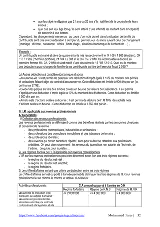 que leur âgé ne dépasse pas 21 ans ou 25 ans s’ils justifient de la poursuite de leurs
                 études ;
              quel que soit leur âge lorsqu’ils sont atteint d’une infirmité les mettant dans l’incapacité
                 de subvenir à leur besoin.
Cependant , les changements intervenus , au cours d’un mois donné dans la situation de famille du
contribuable sont pris en considération à compter du premier jour du mois suivant celui du changement
( mariage , divorce , naissance , décès , limite d’âge , situation économique de l’enfant etc …) .

Exemple :
Un contribuable est marié et père de quatre enfants nés respectivement le 14 / 08 / 1 985 (étudiant), 09
/ 10 / 1 989 (chômeur diplômé), 21 / 04 / 2 001 et le 06 / 05 / 2 010 .Ce contribuable a divorcé sa
première femme 18 / 02 / 2 010 et s’est marié d’une deuxième le 15 / 08 / 2 010. Quel est le montant
des déductions pour charges de famille de ce contribuable au titre de l’exercice fiscal 2 010 ?

c2/ Autres déductions à caractère économique et social
- Assurance-vie : il est permis de pratiquer une déduction d’impôt égale à 10% du montant des primes
et cotisations faisant objet du contrat d’assurance vie. Cette déduction est limitée à 900 dhs par an (loi
de finance 97/98).
- Dividendes perçus au titre des actions cotées en bourse de valeurs de Casablanca. Il est permis
d’appliquer une déduction d’impôt égale à 10% du montant des dividendes. Cette déduction est limitée
à 500 dhs par an .
- Achats nets d’actions cotées en bourse : il est permis de déduire de l’I.R 10% des achats nets
d’actions cotées en bourse . Cette déduction est limitée à 1 650 dhs par an .

II/ I .R applicable aux revenus professionnels
A/ Généralités
 1/ Définition des revenus professionnels
Les revenus professionnels se définissent comme des bénéfices réalisés par les personnes physiques
et provenant de l’exercice :
       - des professions commerciales, industrielles et artisanales ;
       - des professions des promoteurs immobiliers et des lotisseurs de terrains ;
       - des professions libérales ;
       - des revenus qui ont un caractère répétitif, sans pour autant se rattacher aux professions
          précitées. On peut citer notamment : les revenus du journaliste non salarié, de l’écrivain, de
          l’artiste , de guide pour touristes …
2/ Les régimes fiscaux de l’ I.R applicable sur revenus professionnels
L’I.R sur les revenus professionnels peut être déterminé selon l’un des trois régimes suivants :
       - le régime du résultat net réel ;
       - le régime du résultat net simplifié;
       - le régime forfaitaire.
3/ Le chiffre d’affaires en tant que critère de distinction entre les trois régimes
Le chiffre d’affaires annuel ou porté à l’année permet de distinguer les trois régimes de l’I.R sur revenus
professionnel et ce comme le montre le tableau ci-dessous :

Activités professionnels                               C.A annuel ou porté à l’année en D.H
                                          Régime forfaitaire   Régime de R.N.S       Régime de R.N.R
Les activités de production et de         <= 2 000 000         <= 4 000 000          > 4 000 000
distribution des articles d’artisanat ;
Les ventes en gros des denrées
alimentaires dont les prix sont fixés
conformément à la législation et à la


https://www.facebook.com/groups/tsge.alhoceima/                                Mohammed Fares |         32
 