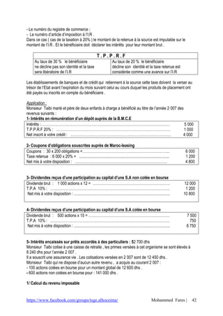 - Le numéro du registre de commerce ;
- Le numéro d’article d’imposition à l’I.R .
Dans ce cas ( cas de la taxation à 20% ) le montant de la retenue à la source est imputable sur le
montant de l’I.R . Et le bénéficiaire doit déclarer les intérêts pour leur montant brut .

                                                             T.P.P.R.F
       Au taux de 30 % le bénéficiaire                                    Au taux de 20 % le bénéficiaire
       ne décline pas son identité et la taxe                             décline son identité et la taxe retenue est
       sera libératoire de l’I.R                                          considérée comme une avance sur l’I.R

Les établissements de banques et de crédit qui retiennent à la source cette taxe doivent la verser au
trésor de l’Etat avant l’expiration du mois suivant celui au cours duquel les produits de placement ont
été payés ou inscrits en compte du bénéficiaire .

Application :
Monsieur Taibi marié et père de deux enfants à charge a bénéficié au titre de l’année 2 007 des
revenus suivants :
1- Intérêts en rémunération d’un dépôt auprès de la B.M.C.E
Intérêts :……………………………………………………………………………………………                                                   5 000
T.P.P.R.F 20% : …………………………………………………………………………………                                                 1 000
Net inscrit à votre crédit : ……………………………………………………………………….                                      4 000

2- Coupons d’obligations souscrites auprès de Maroc-leasing
Coupons : 30 x 200 obligations =……………………………………………………………..                                                                       6 000
Taxe retenue : 6 000 x 20% = ........................................................................................           1 200
Net mis à votre disposition : …………………………………………………………………                                                                         4 800


3- Dividendes reçus d’une participation au capital d’une S.A non cotée en bourse
Dividende brut : 1 000 actions x 12 = ………………………………………………………                                                                     12 000
T.P.A 10% : …………………………………………………………………………………….                                                                                    1 200
 Net mis à votre disposition : ..............................................................................................   10 800


4- Dividendes reçus d’une participation au capital d’une S.A cotée en bourse
Dividende brut : 500 actions x 15 = …………………………………………………………                                                                       7 500
T.P.A 10% : …………………………………………………………………………………….                                                                                      750
 Net mis à votre disposition : ..............................................................................................    6 750


5- Intérêts encaissés sur prêts accordés à des particuliers : 52 700 dhs
Monsieur Taibi cotise à une caisse de retraite , les primes versées à cet organisme se sont élevés à
8 240 dhs pour l’année 2 007 .
Il a souscrit une assurance vie . Les cotisations versées en 2 007 sont de 12 450 dhs .
Monsieur Taibi qui ne dispose d’aucun autre revenu , a acquis au courant 2 007 :
- 100 actions cotées en bourse pour un montant global de 12 600 dhs .
- 600 actions non cotées en bourse pour : 141 000 dhs .

1/ Calcul du revenu imposable


https://www.facebook.com/groups/tsge.alhoceima/                                                             Mohammed Fares |        42
 