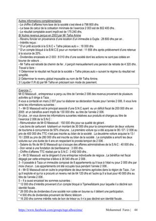 Autres informations complémentaires
- Le chiffre d’affaires hors taxe de la société s’est élevé à 798 800 dhs
- La base de calcul de la cotisation minimale de l’exercice 2 003 est de 802 400 dhs .
- Le résultat comptable avant impôt est de 175 240 dhs.
B/ Autres revenus perçus en 2003 par Mr Talha Amine
- Revenu foncier en provenance d’une location d’un immeuble à Oujda : 28 800 dhs par an .
- Intérêts reçus :
* D’un prêt accordé à la S.N.C « Talha pièces auto » : 18 000 dhs
* D’un compte bloqué à la B.M.C.E pour un montant net : 11 856 dhs après prélèvement d’une retenue
à la source de 20% .
- Dividendes encaissés en 2 003 : 8 010 dhs d’une société dont les actions ne sont pas cotées en
bourse de valeurs .
- Mr Talha est retraité de chemin de fer , il perçoit mensuellement une pension de retraite de 4 320 dhs .
Travail à faire :
1/ Déterminer le résultat net fiscal de la société « Talha pièces auto » suivant le régime du résultat net
simplifié.
2/ Déterminer le revenu global imposable au nom de Mr Talha Amine.
3/ Liquider l’I.R dû par Mr Talha en précisant son mode de paiement.

Exercice 7 :
Mr El Massoudi , entrepreneur a perçu au titre de l’année 2 006 des revenus provenant de plusieurs
activités qu’il dirige à Taza .
Il vous a contacté en mars 2 007 pour lui élaborer sa déclaration fiscale pour l’année 2 006. Il vous livre
ainsi les informations suivantes :
1 – Mr El Massoudi est le principal associé d’une S.N.C ayant eu un déficit fiscal de 200 000 dhs en
2005 et un bénéfice avant impôt de 130 000 dhs au titre de l’année 2 006.
En plus , on vous donne les informations suivantes relatives aux produits et charges au titre de
l’exercice 2 006 de la S.N.C :
- Rémunération de Mr El Massoudi : 150 000 dhs pour sa qualité de gérant .
- Les bons de carburant totalisent un montant de 30 000 dhs pour la consommation de deux voitures
de tourisme à concurrence de 50% chacune . La première voiture qui a été acquise le 06 / 07 / 2 006 au
prix de 400 000 dhs TTC n’est pas inscrite au bilan de la société . La deuxième voiture acquise le 13 /
10 / 2006 au prix de 280 000 dhs est inscrite au bilan de la société . Le comptable a amorti les deux
voitures sur une durée de 4 ans en respectant le prorata tempori de 2 006 .
- Salaire du fils de Mr El Massoudi qui s’occupe des affaires administratives de la S.N.C : 40 000 dhs .
- Don versé à une fondation de bienfaisance : 3 000 dhs .
- Chiffre d’affaires TTC réalisé par la S.N.C : 3 492 000 dhs .
2 – Mr El Massoudi est le dirigeant d’une entreprise individuelle de négoce . Le bénéfice net fiscal
dégagé par cette entreprise s’élève à 36 540 dhs en 2 006 .
3 - Il possède à Taza un immeuble composé de 8 appartements qu’il loue à l’état nu pour 2 000 dhs par
mois chacun . Les appartements ont été occupés tous pendant l’année 2 006 .
4 – Mr El Massoudi est en outre le propriétaire de deux terrains agricoles dans la région de Taza , l’un
qu’il exploite et qui lui a procuré un revenu net de 64 120 dhs et l’autre qu’il a loué pour 40 000 dhs au
titre de l’année 2 006 .
5 – Il a aussi encaissé les sommes suivantes :
* 12 000 dhs d’intérêts provenant d’un compte bloqué à Tijariwafabank pour laquelle il a décliné son
identité fiscale .
* 26 000 dhs de dividendes d’une société non cotée en bourse ou il détient une participation.
* 4 500 dhs de dividendes provenant de Maroc télécom .
* 16 200 dhs comme intérêts nets de bon de trésor ou il n’a pas décliné son identité fiscale .


https://www.facebook.com/groups/tsge.alhoceima/                               Mohammed Fares |          44
 