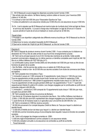 6 - Mr El Massoudi a aussi engagé les dépenses suivantes durant l’année 2 006 :
* Ses achats nets des actions de Maroc leasing ( actions cotées en bourse ) pour l’exercice 2006
s’élève à 14 340 dhs .
* Il a octroyé un don de 8 000 dhs pour l’Association Sportive de Taza .
* Il cotise annuellement à une assurance retraite pour 6 000 dhs et à une assurance vie pour 4 500 dhs
.
  En fin , il est à signaler que Mr El Massoudi est marié et père de 4 enfants dont l’aîné est âgé de 24ans
   et sont tous des étudiants . Il a aussi à charge deux handicapés l’un âgé de 28 ans et il n’exerce
   aucune activité et l’autre de 22 ans et réalisant un revenu annuel de 32 500 dhs

Travail à faire :
1/ Procéder à une répartition catégorielle des différents revenus touchés par Mr El Massoudi au titre de
l’année 2006.
2/ Déterminer le revenu net global imposable de Mr El Massoudi .
3/ Quel est le montant de l’impôt dû par Mr El Massoudi au titre de l’année 2 006 .

Exercice 8 :
Mr Tahiri a disposé de plusieurs revenus durant l’année 2 006 . Il vous contacte pour lui élaborer sa
déclaration de l’I.R au titre de cette année et vous fournit les renseignements suivants :
- Mr Tahiri est le principal associé d’une S.N.C formée des membres de sa famille. Cette société
purement commerciale a dégagé pour le même exercice un bénéfice comptable avant impôt de 246 150
dhs et un chiffre d’affaires de 4 627 500 dhs (H.T) .
- Le contribuable a perçu durant l’année 2006 une rémunération de 8 000 dhs par mois au titre de ses
fonctions de gérant de la société.
- Son fils Réda , chef de service des ventes a eu un salaire de 5 000 dhs par mois .
- L’entreprise a versé un don de 20 000 dhs aux œuvres sociales d’une école de commerce dont Réda
est diplômé.
- Mr Tahiri possède trois immeubles à Taza :
* L’immeuble A acquis en 1 995 composé de 12 appartements, loués chacun à 1 500 dhs par mois.
Tous les appartements ont été occupés durant toute l’année sauf un libéré fin septembre 2 006.
* L’immeuble B construit en 1 998 contient 8 appartements meublés loués chacun à 2 200 dhs (H.T) .
Tous les appartement ont été occupés pendant 2006 sauf les appartements n° 6 et n° 7 ayant été
respectivement libérés fin juillet et fin octobre .Les charges engagées par le contribuable au profit de cet
immeuble s’élèvent à 96 000 dhs.
* L’immeuble C , construit en 2 004 composé de 10 appartements loués chacun 1 800 dhs par mois ,
occupés tous pendant 2006.
- Mr Tahiri possède deux fermes à la province de Berkane :
* Une ferme de 18 hectares réservée à la production des fleurs . Son chiffre d’affaires s’est élevé en
 2 006 à 2 000 000 dhs dont 60% représentent des charges engagées pour les besoins d’exploitation
* L’autre ferme de 30 hectares louée à un agriculteur pour une somme de 250 000 dhs / an .
- Mr Tahiri a encaissé en 2 006 les revenus suivants :
* 45 000 dhs provenant d’un compte bloquéau Crédit du Maroc du Taza pour lequel il a décliné son
identité fiscale.
* 13 500 dhs d’intérêts de bon de trésor pour lequel il a décliné son identité fiscale.
* 20 000 dhs comme honoraires perçus d’une entreprise dans laquelle il assure la fonction de conseiller
vacataire.
- Mr Tahiri a dû engager les charges suivantes en 2006 :
* 2 000 dhs réglé trimestriellement comme cotisation à une assurance retraite.
* 4 000 dhs cotisation annuelle à une assurance vie contractée au profit de sa famille.
  Travail demandé :


https://www.facebook.com/groups/tsge.alhoceima/                                Mohammed Fares |          45
 