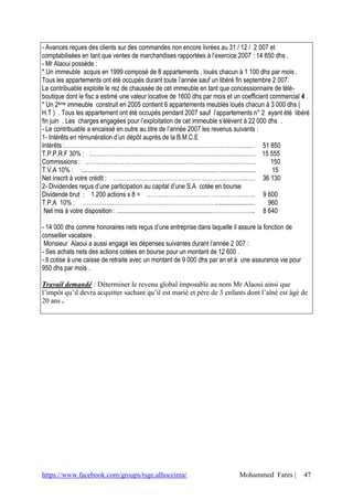 - Avances reçues des clients sur des commandes non encore livrées au 31 / 12 / 2 007 et
comptabilisées en tant que ventes de marchandises rapportées à l’exercice 2007 : 14 850 dhs .
- Mr Alaoui possède :
* Un immeuble acquis en 1999 composé de 8 appartements , loués chacun à 1 100 dhs par mois .
Tous les appartements ont été occupés durant toute l’année sauf un libéré fin septembre 2 007.
Le contribuable exploite le rez de chaussée de cet immeuble en tant que concessionnaire de télé-
boutique dont le fisc a estimé une valeur locative de 1600 dhs par mois et un coefficient commercial 4 .
* Un 2ème immeuble construit en 2005 contient 6 appartements meublés loués chacun à 3 000 dhs (
H.T ) . Tous les appartement ont été occupés pendant 2007 sauf l’appartements n° 2 ayant été libéré
fin juin . Les charges engagées pour l’exploitation de cet immeuble s’élèvent à 22 000 dhs .
- Le contribuable a encaissé en outre au titre de l’année 2007 les revenus suivants :
1- Intérêts en rémunération d’un dépôt auprès de la B.M.C.E
Intérêts :…………………………………………………………………………………..… 51 850
T.P.P.R.F 30% : ……………………………………………………………………..…… 15 555
Commissions : ………………………………………………………………………….…                                                                           150
T.V.A 10% : ...................................................................................….....................  15
Net inscrit à votre crédit : ………………………………………………………………. 36 130
2- Dividendes reçus d’une participation au capital d’une S.A cotée en bourse
Dividende brut : 1 200 actions x 8 = …………………………… …………………. 9 600
T.P.A 10% : …………………………………………………………. .........................                                                         960
 Net mis à votre disposition : ..........................................................………………….. 8 640

- 14 000 dhs comme honoraires nets reçus d’une entreprise dans laquelle il assure la fonction de
conseiller vacataire .
 Monsieur Alaoui a aussi engagé les dépenses suivantes durant l’année 2 007 :
- Ses achats nets des actions cotées en bourse pour un montant de 12 600 .
- Il cotise à une caisse de retraite avec un montant de 9 000 dhs par an et à une assurance vie pour
950 dhs par mois .

Travail demandé : Déterminer le revenu global imposable au nom Mr Alaoui ainsi que
l’impôt qu’il devra acquitter sachant qu’il est marié et père de 3 enfants dont l’aîné est âgé de
20 ans .




https://www.facebook.com/groups/tsge.alhoceima/                                           Mohammed Fares |             47
 