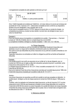 L’enregistrement comptable de cette opération se fait ainsi qu’il suit :

                              25 / 07 / 2 011
5141          Banque                                                                19 200
34535         T.P.P.R.F                                                              4 800
7381                 Intérêts et autres produits assimilés                                             24 000


Ainsi, l’intérêt imposable est constitué par l’intérêt brut , et la taxe retenue à la source par la banque est
soustraite de l’I.S de l’exercice 2 011 . Cette écriture comptable est donc conforme aux dispositions
fiscales et aucune réintégration n’est à signaler dans ce cas.
Si par erreur le comptable inscrit la T.P.P.R.F retenue à la source dans un compte de charges , ou
comptabilise les produits au montant net des intérêts il convient donc de réintégrer la taxe pour le
calcul du résultat fiscal .

Exemple 2 :
Parmi les produits perçus et enregistrés en comptabilité de la société « Taza services » , il faut tenir
compte de 1 600 dhs d’intérêts nets d’un compte bloqué tenu à la S.G.M.B .
Le complément d’intérêts à réintégrer au résultat comptable = 1 600 / 0.8 x 0.2 = 400 dhs.

                                          k- Primes d’assurance
Les assurances contractées au profit de la société sont déductibles fiscalement lorsqu’elles sont
destinées à couvrir un risque dont la réalisation entraînerait la perte d’un élément d’actif.
Par contre ne sont pas déductibles les primes d’assurance vie au profit de la société contractées au non
des dirigeants.
Cependant l’assurance vie contractée sur la tête d’un dirigeant au profit de sa famille est fiscalement
déductible.

Exemple :
Une société souscrit à son profit une assurance vie sur la tête de l’un de ses dirigeants, pour un
montant de 5 000 dhs par an réglé au début de la deuxième quinzaine de janvier. La première prime
d’assurance a été souscrit le 16 / 01 / 2 004.
Le dirigeant assuré est décidé le 22 / 09 / 2 011. Ainsi, la société a encaissé le 30 / 10 / 2 011 une
indemnité de 500 000 dhs.
Quel est le traitement fiscal des primes d’assurances avancées par la société depuis janvier 1998 et de
l’indemnité d’assurance encaissée par la société en date de 30 / 10 / 2 011 ?

Solution :
Les primes d’assurance vie souscrites au profit de la société ne sont pas acceptées en déduction ; la
société devant réintégrer au titre de chaque exercice le montant de 5 000 dhs depuis 1 998 jusqu’au
2010.
Toutefois, suite à la réalisation de l’événement objet d’assurance, au titre de l’exercice 2 011 la prime
d’assurance vie de 5 000 dhs sera fiscalement considéré comme charge déductible et le montant de
l’indemnité de 500 000 dhs devient un produit imposable et la société doit déduire de la base imposable
l’ensemble des primes d’assurance réintégrées dans le passé. Soit un montant total à enregistrer dans
les déductions de 5 000 x 7 = 35 000 dhs.

                                          l- Redevance crédit bail




https://www.facebook.com/groups/tsge.alhoceima/                                  Mohammed Fares |            9
 
