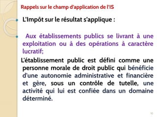 ● L’Impôt sur le résultat s’applique :
● Aux établissements publics se livrant à une
exploitation ou à des opérations à caractère
lucratif;
L'établissement public est défini comme une
personne morale de droit public qui bénéficie
d'une autonomie administrative et financière
et gère, sous un contrôle de tutelle, une
activité qui lui est confiée dans un domaine
déterminé.
10
Rappels sur le champ d’application de l’IS
 